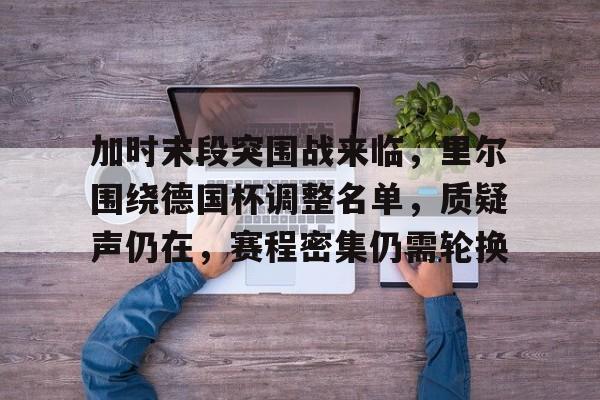 加时末段突围战来临，里尔围绕德国杯调整名单，质疑声仍在，赛程密集仍需轮换的简单介绍-华体会掌上官网