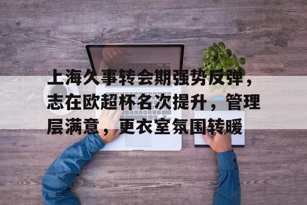 上海久事转会期强势反弹，志在欧超杯名次提升，管理层满意，更衣室氛围转暖的简单介绍-华体会手机版入口