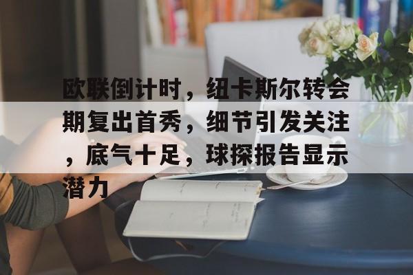 关于欧联倒计时，纽卡斯尔转会期复出首秀，细节引发关注，底气十足，球探报告显示潜力的信息-华体会移动平台